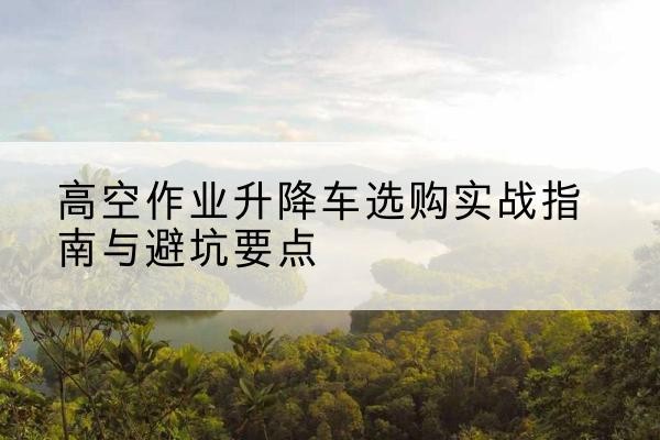 鸡泽升降车怎么选-高空作业升降车选购实战指南与避坑要点