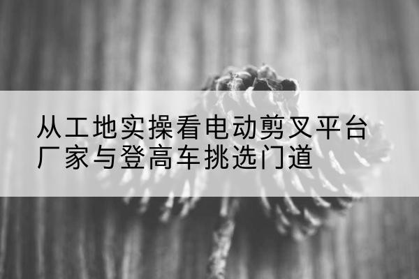 鸡泽电动剪叉升降平台厂家-从工地实操看电动剪叉平台厂家与登高车挑选门道