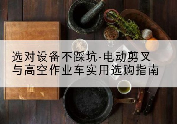 鸡泽电动剪叉升降平台怎么选-选对设备不踩坑-电动剪叉与高空作业车实用选购指南