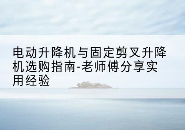 鸡泽电动升降机怎么选-电动升降机与固定剪叉升降机选购指南-老师傅分享实用经验