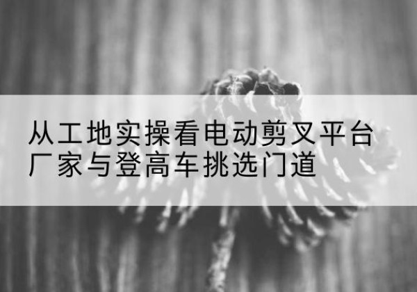 鸡泽电动剪叉升降平台厂家-从工地实操看电动剪叉平台厂家与登高车挑选门道